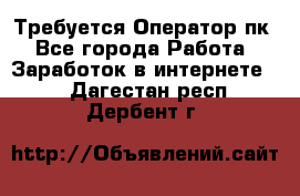 Требуется Оператор пк - Все города Работа » Заработок в интернете   . Дагестан респ.,Дербент г.